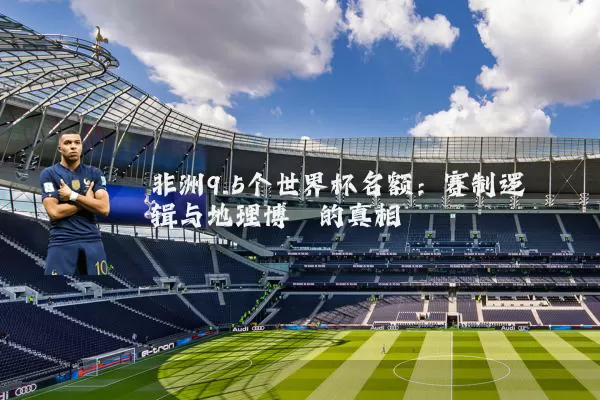 非洲9.5个世界杯名额：赛制逻辑与地理博弈的真相