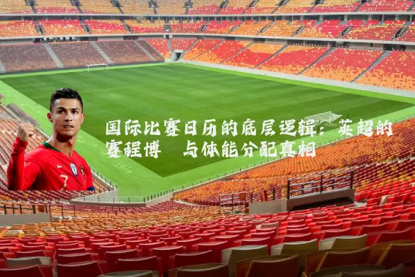 国际比赛日历的底层逻辑:英超的赛程博弈与体能分配真相