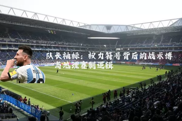 队长袖标:权力符号背后的战术博弈与地理赛制逻辑