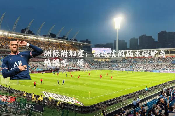 洲际附加赛：被低估的战术熔炉与地理博弈场